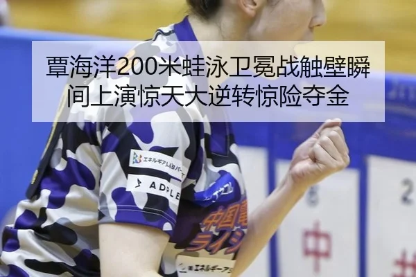 覃海洋200米蛙泳卫冕战触壁瞬间上演惊天大逆转惊险夺金
