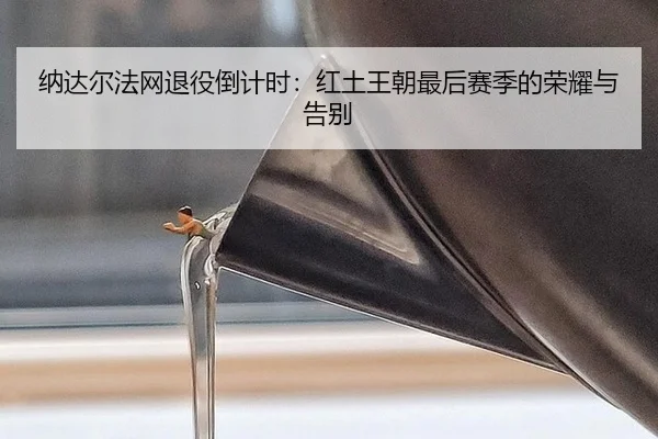 纳达尔法网退役倒计时：红土王朝最后赛季的荣耀与告别